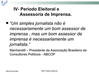 IV- Período Eleitoral e
            Assessoria de Imprensa.
   “Um simples jornalista não é
    necessariamente um bom assessor de
    imprensa , mas um bom assessor de
    imprensa é necessariamente um
    jornalista.”
    Manhanelli – Presidente da Associação Brasileira de
    Consultores Políticos - ABCOP



Silvia Fernandes         MKT Político Eleitoral
 