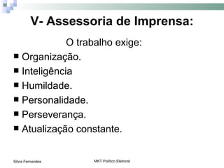 V- Assessoria de Imprensa:
             O trabalho exige:
 Organização.
 Inteligência
 Humildade.
 Personalidade.
 Perseverança.
 Atualização constante.



Silvia Fernandes   MKT Político Eleitoral
 