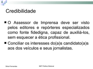 Credibilidade

 O Assessor de Imprensa deve ser visto
  pelos editores e repórteres especializados
  como fonte fidedigna, capaz de auxiliá-los,
  sem esquecer a ética profissional.
 Conciliar os interesses do(a)s candidato(a)s
  aos dos veículos e seus jornalistas.



Silvia Fernandes   MKT Político Eleitoral
 