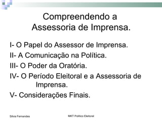 Compreendendo a
                   Assessoria de Imprensa.
I- O Papel do Assessor de Imprensa.
II- A Comunicação na Política.
III- O Poder da Oratória.
IV- O Período Eleitoral e a Assessoria de
         Imprensa.
V- Considerações Finais.

Silvia Fernandes           MKT Político Eleitoral
 