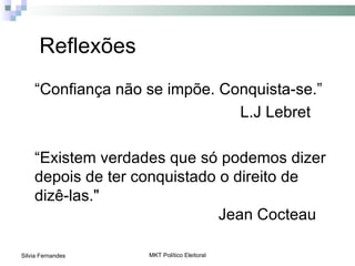 Reflexões
    “Confiança não se impõe. Conquista-se.”
                               L.J Lebret

    “Existem verdades que só podemos dizer
    depois de ter conquistado o direito de
    dizê-las."
                              Jean Cocteau

Silvia Fernandes   MKT Político Eleitoral
 