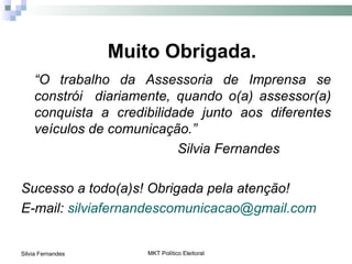 Muito Obrigada.
    “O trabalho da Assessoria de Imprensa se
    constrói diariamente, quando o(a) assessor(a)
    conquista a credibilidade junto aos diferentes
    veículos de comunicação.”
                           Silvia Fernandes

Sucesso a todo(a)s! Obrigada pela atenção!
E-mail: silviafernandescomunicacao@gmail.com


Silvia Fernandes       MKT Político Eleitoral
 