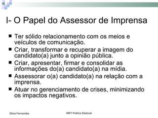 I- O Papel do Assessor de Imprensa
   Ter sólido relacionamento com os meios e
    veículos de comunicação.
   Criar, transformar e recuperar a imagem do
    candidato(a) junto a opinião pública.
   Criar, apresentar, firmar e consolidar as
    informações do(a) candidato(a) na mídia.
   Assessorar o(a) candidato(a) na relação com a
    imprensa.
   Atuar no gerenciamento de crises, minimizando
    os impactos negativos.

Silvia Fernandes      MKT Político Eleitoral
 