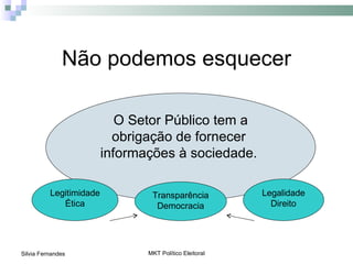 Não podemos esquecer

                            O Setor Público tem a
                           obrigação de fornecer
                         informações à sociedade.

          Legitimidade           Transparência           Legalidade
             Ética                Democracia               Direito




Silvia Fernandes                MKT Político Eleitoral
 