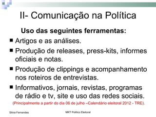 II- Comunicação na Política
    Uso das seguintes ferramentas:
 Artigos e as análises.
 Produção de releases, press-kits, informes
  oficiais e notas.
 Produção de clippings e acompanhamento
  nos roteiros de entrevistas.
 Informativos, jornais, revistas, programas
  de rádio e tv, site e uso das redes sociais.
  (Principalmente a partir do dia 06 de julho –Calendário eleitoral 2012 - TRE).

Silvia Fernandes                 MKT Político Eleitoral
 