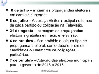  6 de julho – iniciam as propagandas eleitorais,
     em comício e internet.
    8 de julho – A Justiça Eleitoral estipula o tempo
     de cada partido ou coligação na Televisão.
    21 de agosto – começam as propagandas
     eleitorais gratuitas em rádio e televisão.
    4 de outubro – fica proibido qualquer tipo de
     propaganda eleitoral, como debate entre os
     candidatos ou membros de coligações
     partidárias.
    7 de outubro –Votação das eleições municipais
     para o governo de 2013 a 2016.
Silvia Fernandes       MKT Político Eleitoral
 