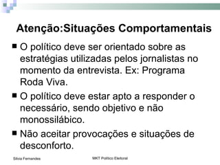 Atenção:Situações Comportamentais
 O político deve ser orientado sobre as
  estratégias utilizadas pelos jornalistas no
  momento da entrevista. Ex: Programa
  Roda Viva.
 O político deve estar apto a responder o
  necessário, sendo objetivo e não
  monossilábico.
 Não aceitar provocações e situações de
  desconforto.
Silvia Fernandes   MKT Político Eleitoral
 
