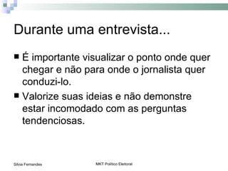 Durante uma entrevista...
 É importante visualizar o ponto onde quer
  chegar e não para onde o jornalista quer
  conduzi-lo.
 Valorize suas ideias e não demonstre
  estar incomodado com as perguntas
  tendenciosas.



Silvia Fernandes   MKT Político Eleitoral
 
