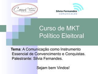 Curso de MKT
               Político Eleitoral
Tema: A Comunicação como Instrumento
 Essencial de Convencimento e Conquistas.
 Palestrante: Silvia Fernandes.

              Sejam bem Vindos!
 