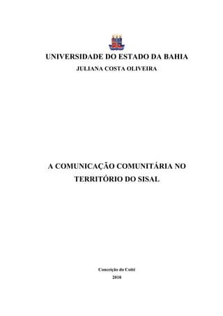 UNIVERSIDADE DO ESTADO DA BAHIA
      JULIANA COSTA OLIVEIRA




A COMUNICAÇÃO COMUNITÁRIA NO
      TERRITÓRIO DO SISAL




           Conceição do Coité
                 2010
 