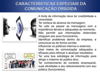 A fonte de informação deve ter credibilidade e 
veracidade; 
Ter certeza do alcance da mensagem; 
Ter zelo ao passar as mensagens com a 
importância devida e adequadas ao momento; 
Não permitir que informações distorcidas 
cheguem aos seus funcionários; 
Identificar problemas dentro da empresa, e 
comunicar-se de forma correta; 
Influenciar os públicos internos e externos; 
Usar meios de comunicação adequados e 
eficazes para reforçar e alcançar resultados; 
Ter uma boa estratégia de informação para 
atingir o máximo do publico alvo; 
Ter conhecimento do contexto empresarial, 
suas atividades e seu relacionamento com seu 
público (funcionários). 
 