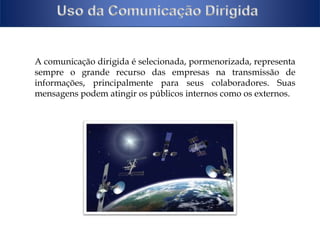A comunicação dirigida é selecionada, pormenorizada, representa 
sempre o grande recurso das empresas na transmissão de 
informações, principalmente para seus colaboradores. Suas 
mensagens podem atingir os públicos internos como os externos. 
 
