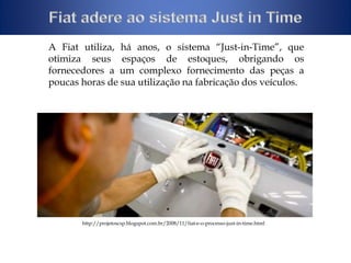 A Fiat utiliza, há anos, o sistema “Just-in-Time”, que 
otimiza seus espaços de estoques, obrigando os 
fornecedores a um complexo fornecimento das peças a 
poucas horas de sua utilização na fabricação dos veículos. 
http://projetoscsp.blogspot.com.br/2008/11/fiat-e-o-processo-just-in-time.html 
 