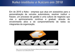 Keko instituiu 
Em de 2010 a Keko - empresa que atua em acessórios para a 
personalização de veículos automotores, resolver instituir o 
Kaizen, um processo de gestão e uma cultura de negócios que 
visa o aprimoramento contínuo e gradual, através do 
envolvimento ativo e do comprometimento de todos os 
integrantes da organização. 
http://www.rh.com.br/Portal/Mudanca/Materia/6816/uma-filosofia-que-gera-beneficios-as- 
empresas-e-aos-colaboradores.html 
 