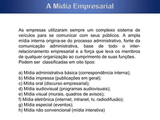 As empresas utilizaram sempre um complexo sistema de 
veículos para se comunicar com seus públicos. A ampla 
mídia interna origina-se do processo administrativo, fonte da 
comunicação administrativa, base de todo o inter-relacionamento 
empresarial e a força que leva os membros 
de qualquer organização ao cumprimento de suas funções. 
Podem ser classificadas em oito tipos: 
a) Mídia administrativa básica (correspondência interna); 
b) Mídia impressa (publicações em geral); 
c) Mídia oral (discurso empresarial); 
d) Mídia audiovisual (programas audiovisuais); 
e) Mídia visual (murais, quadros de avisos); 
f) Mídia eletrônica (internet, intranet, tv, radiodifusão); 
g) Mídia especial (eventos); 
h) Mídia não convencional (mídia interativa) 
 