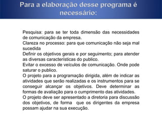 Pesquisa: para se ter toda dimensão das necessidades 
de comunicação da empresa. 
Clareza no processo: para que comunicação não seja mal 
sucedida 
Definir os objetivos gerais e por seguimento; para atender 
as diversas características do publico. 
Evitar o excesso de veículos de comunicação. Onde pode 
saturar o publico. 
O projeto para a programação dirigida, além de indicar as 
atividades que serão realizadas e os instrumentos para se 
conseguir alcançar os objetivos. Deve determinar as 
formas de avaliação para o cumprimento das atividades. 
O projeto deve ser apresentado a diretoria para discussão 
dos objetivos, de forma que os dirigentes da empresa 
possam ajudar na sua execução. 
 