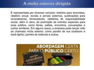 É representada por diversos veículos: boletins para acionistas, 
relatório anual, revista e jornais externos, publicações para 
revendedores, fornecedores, relatórios de responsabilidade 
social, além é claro, da promoção de eventos especiais para 
esse público, como feiras, salões, encontros, convenções e 
outros similares. Em alguns casos, a empresa pode lançar mão 
da chamada mídia exterior, como painéis de rua (outdoors e 
back-lights), painéis de rodovias e outros. 
 