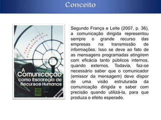Segundo França e Leite (2007, p. 36), 
a comunicação dirigida representou 
sempre o grande recurso das 
empresas na transmissão de 
informações. Isso se deve ao fato de 
as mensagens programadas atingirem 
com eficácia tanto públicos internos, 
quando externos. Todavia, faz-se 
necessário saber que o comunicador 
(emissor da mensagem) deve dispor 
de uma visão estruturada da 
comunicação dirigida e saber com 
precisão quando utilizá-la, para que 
produza o efeito esperado. 
 