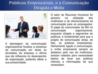 O setor de Recursos Humanos foi 
pioneiro na utilização dos 
multimeios e do direcionamento da 
comunicação para os empregados. 
O papel do comunicador de RH na 
comunicação organizacional, 
enquanto dirigida a segmentos de 
públicos, é fundamental para que o 
projeto de comunicação atinja, de 
fato, os públicos empresariais. 
Intimamente ligada à comunicação, 
a mídia empresarial sempre se 
destacou pelo uso de multimeios, 
sempre voltados para necessidade 
básica de levar aos públicos 
internos a informações de que 
necessitam. 
A abordagem da comunicação 
organizacional focaliza a presença 
da comunicação em todas as 
atividades da empresa e afirma 
que ela influencia no desempenho 
da organização, podendo afetar a 
sua produtividade. 
 