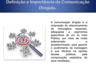A comunicação dirigida é a 
ordenação do direcionamento 
de mensagens especiais, 
adequadas a segmentos 
específicos de um ou mais 
Público, por meio de mídia 
selecionada e 
predeterminada, para garantir 
o acolhimento da mensagem 
e sua eficácia na opinião 
desses públicos pela 
comprovação estatística de 
seus resultados. 
 
