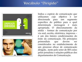 Indica a espécie de comunicação que 
utilizamos cujo objetivo é ser 
direcionada para um segmento 
específico do público para o qual 
determinada mensagem é mais 
apropriada. O direcionamento da 
mídia – formas de comunicação por 
via oral, escrita, eletrônica, impressa – 
é um dos fatores condicionantes do 
êxito da comunicação. Há princípios 
primordiais que devem ser 
considerados no estabelecimento de 
um processo eficaz de comunicação 
dirigida , tanto pelo setor de RH como 
pelos jornalista e relações-públicas dos 
departamentos de Comunicação. 
 