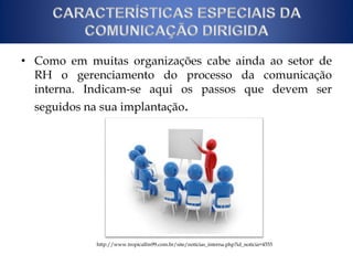 • Como em muitas organizações cabe ainda ao setor de 
RH o gerenciamento do processo da comunicação 
interna. Indicam-se aqui os passos que devem ser 
seguidos na sua implantação. 
http://www.tropicalfm99.com.br/site/noticias_interna.php?id_noticia=4555 
 