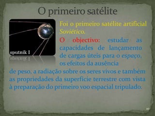 Foi o primeiro satélite artificial
                  Soviético.
                  O objectivo: estudar as
                  capacidades de lançamento
                  de cargas úteis para o espaço,
                  os efeitos da ausência
de peso, a radiação sobre os seres vivos e também
as propriedades da superfície terrestre com vista
à preparação do primeiro voo espacial tripulado.


                                                   10
 