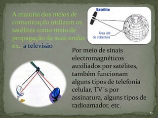A maioria dos meios de
comunicação utilizam os
satélites como meio de
propagação de suas ondas
ex.: a televisão
                     Por meio de sinais
                     electromagnéticos
                     auxiliados por satélites,
                     também funcionam
                     alguns tipos de telefonia
                     celular, TV´s por
                     assinatura, alguns tipos de
                     radioamador, etc.
                                                   13
 