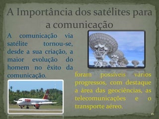 A Importância dos satélites para
       a comunicação
A comunicação via
satélite   tornou-se,
desde a sua criação, a
maior evolução do
homem no êxito da
comunicação.           foram possíveis vários
                       progressos, com destaque
                       a área das geociências, as
                       telecomunicações e o
                       transporte aéreo.
                                                16
 