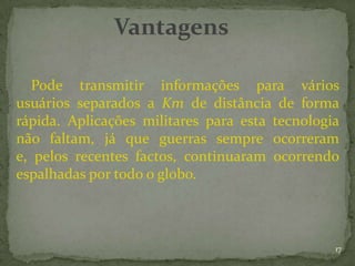 Vantagens

   Pode transmitir informações para vários
usuários separados a Km de distância de forma
rápida. Aplicações militares para esta tecnologia
não faltam, já que guerras sempre ocorreram
e, pelos recentes factos, continuaram ocorrendo
espalhadas por todo o globo.



                                                17
 