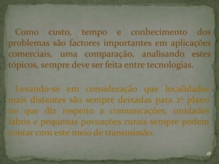 Como custo, tempo e conhecimento dos
problemas são factores importantes em aplicações
comerciais, uma comparação, analisando estes
tópicos, sempre deve ser feita entre tecnologias.

  Levando-se em consideração que localidades
mais distantes são sempre deixadas para 2º plano
no que diz respeito a comunicações, unidades
fabris e pequenas povoações rurais sempre podem
contar com este meio de transmissão.

                                               18
 