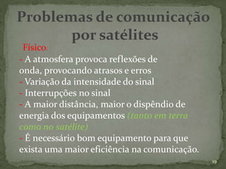 Problemas de comunicação
       por satélites
 Físico:
- A atmosfera provoca reflexões de
onda, provocando atrasos e erros
- Variação da intensidade do sinal
- Interrupções no sinal
- A maior distância, maior o dispêndio de
energia dos equipamentos (tanto em terra
como no satélite)
- É necessário bom equipamento para que
exista uma maior eficiência na comunicação.
                                              19
 