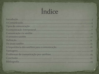 Introdução…………………………………………………………………………………………………………….3
A Comunicação…………………………………………………………………………………………………….4
Tipos de comunicação…………………………………………………………………………………………..5
A comunicação Interpessoal…………………………………………………………………………………7
Comunicação via satélite………………………………………………………………………………………9
O primeiro satélite…………………………………………………………… ………… …………… ………10
Definição……………………………………………………………………………………………………….......11
Os sinais satélite………………………………………………………………………………………………….15
A Importância dos satélites para a comunicação………………………………………………...16
Vantagens……………………………………………………………………… ……… ……… …………..17
Problemas de comunicação por satélites………………………………………………………19
Conclusão……………………………………………… …………………………………………………..21
Bibliografia………………………………………………………………… …………………………...…23

                                                                        2
 