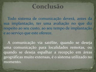 Conclusão
   Todo sistema de comunicação deverá, antes da
sua implantação, ter uma avaliação no que diz
respeito ao seu custo, ao seu tempo de implantação
e ao serviço que este oferece.

  A comunicação via satélite, quando se deseja
uma comunicação para localidades remotas, ou
quando se deseja espalhar a recepção em áreas
geográficas muito extensas, é o sistema utilizado no
momento.
                                                   21
 