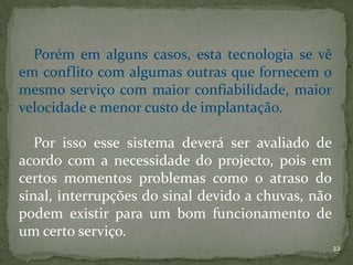 Porém em alguns casos, esta tecnologia se vê
em conflito com algumas outras que fornecem o
mesmo serviço com maior confiabilidade, maior
velocidade e menor custo de implantação.

   Por isso esse sistema deverá ser avaliado de
acordo com a necessidade do projecto, pois em
certos momentos problemas como o atraso do
sinal, interrupções do sinal devido a chuvas, não
podem existir para um bom funcionamento de
um certo serviço.
                                                    22
 