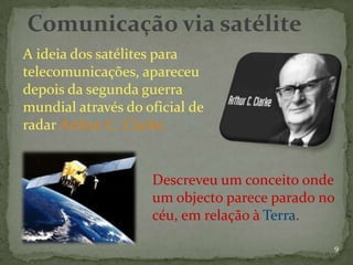 Comunicação via satélite
A ideia dos satélites para
telecomunicações, apareceu
depois da segunda guerra
mundial através do oficial de
radar Arthur C. Clarke


                    Descreveu um conceito onde
                    um objecto parece parado no
                    céu, em relação à Terra.

                                              9
 