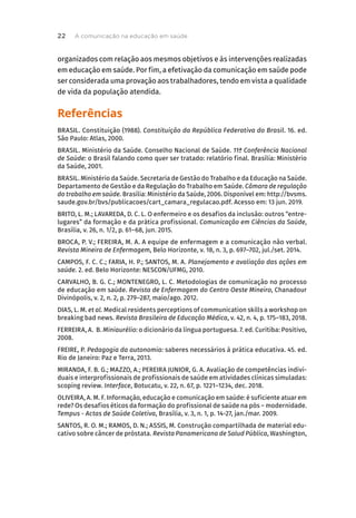 organizados com relação aos mesmos objetivos e às intervenções realizadas
em educação em saúde. Por fim, a efetivação da comunicação em saúde pode
ser considerada uma provação aos trabalhadores, tendo em vista a qualidade
de vida da população atendida.
Referências
BRASIL. Constituição (1988). Constituição da República Federativa do Brasil. 16. ed.
São Paulo: Atlas, 2000.
BRASIL. Ministério da Saúde. Conselho Nacional de Saúde. 11ª Conferência Nacional
de Saúde: o Brasil falando como quer ser tratado: relatório final. Brasília: Ministério
da Saúde, 2001.
BRASIL. Ministério da Saúde. Secretaria de Gestão do Trabalho e da Educação na Saúde.
Departamento de Gestão e da Regulação do Trabalho em Saúde. Câmara de regulação
do trabalho em saúde. Brasília: Ministério da Saúde, 2006. Disponível em: http://bvsms.
saude.gov.br/bvs/publicacoes/cart_camara_regulacao.pdf. Acesso em: 13 jun. 2019.
BRITO, L. M.; LAVAREDA, D. C. L. O enfermeiro e os desafios da inclusão: outros “entre-
lugares” da formação e da prática profissional. Comunicação em Ciências da Saúde,
Brasília, v. 26, n. 1/2, p. 61–68, jun. 2015.
BROCA, P. V.; FEREIRA, M. A. A equipe de enfermagem e a comunicação não verbal.
Revista Mineira de Enfermagem, Belo Horizonte, v. 18, n. 3, p. 697–702, jul./set. 2014.
CAMPOS, F. C. C.; FARIA, H. P.; SANTOS, M. A. Planejamento e avaliação das ações em
saúde. 2. ed. Belo Horizonte: NESCON/UFMG, 2010.
CARVALHO, B. G. C.; MONTENEGRO, L. C. Metodologias de comunicação no processo
de educação em saúde. Revista de Enfermagem do Centro Oeste Mineiro, Chanadour
Divinópolis, v. 2, n. 2, p. 279–287, maio/ago. 2012.
DIAS, L. M. et al. Medical residents perceptions of communication skills a workshop on
breaking bad news. Revista Brasileira de Educação Médica, v. 42, n. 4, p. 175–183, 2018.
FERREIRA, A. B. Miniaurélio: o dicionário da língua portuguesa. 7. ed. Curitiba: Positivo,
2008.
FREIRE, P. Pedagogia da autonomia: saberes necessários à prática educativa. 45. ed.
Rio de Janeiro: Paz e Terra, 2013.
MIRANDA, F. B. G.; MAZZO, A.; PEREIRA JUNIOR, G. A. Avaliação de competências indivi-
duais e interprofissionais de profissionais de saúde em atividades clínicas simuladas:
scoping review. Interface, Botucatu, v. 22, n. 67, p. 1221–1234, dec. 2018.
OLIVEIRA, A. M. F. Informação, educação e comunicação em saúde: é suficiente atuar em
rede? Os desafios éticos da formação do profissional de saúde na pós – modernidade.
Tempus - Actas de Saúde Coletiva, Brasília, v. 3, n. 1, p. 14-27, jan./mar. 2009.
SANTOS, R. O. M.; RAMOS, D. N.; ASSIS, M. Construção compartilhada de material edu-
cativo sobre câncer de próstata. Revista Panamericana de Salud Pública, Washington,
A comunicação na educação em saúde
22
 