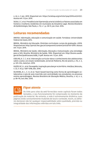 v. 42, n. 7, jan. 2019. Disponível em: https://scielosp.org/article/rpsp/2018.v42/e122/.
Acesso em: 13 jun. 2019.
SILVA, E. C. et al. Prevalência de hipertensão arterial sistêmica e fatores associados em
homens e mulheres residentes em municípios da Amazônia Legal. Revista Brasileira
de Epidemiologia, São Paulo, v. 19, n. 1, p. 38-51, jan./mar. 2016.
Leituras recomendadas
ANVISA. Informação, educação e comunicação em saúde. Fortaleza: Universidade
Federal do Ceará, 2015.
BRASIL. Ministério da Educação. Diretrizes curriculares: cursos de graduação. c2018.
Disponível em: http://portal.mec.gov.br/component/content/article?id=12991. Acesso
em: 13 jun. 2019.
BRASIL. Ministério da Saúde. Informação, Educação e Comunicação: uma estratégia
para o SUS. Brasília: Ministério da Saúde, 1996. Disponível em: http://bvsms.saude.
gov.br/bvs/publicacoes/cd08_11.pdf. Acesso em: 13 jun. 2019.
COELHO, A. C. C. et al. Intervenção curricular eleva o conhecimento dos adolescentes
sobre a asma: um ensaio randomizado. Jornal de Pediatria, Rio de Janeiro, v. 94, n. 3,
p. 325–334, maio/jun. 2018.
GUZZO, M. S. L. et al. Parangolés: inspiração para dançar no território. Interface, Botucatu,
v. 22, n. 67, p. 1287–1298, dez. 2018.
OLIVEIRA, B. L. C. A. et al. Team-based learning como forma de aprendizagem co-
laborativa e sala de aula invertida com centralidade nos estudantes no processo
ensino-aprendizagem. Revista Brasileira de Educação Médica, Brasília, v. 42, n. 4,
p. 86–95, out./dez. 2018.
Os links para sites da web fornecidos neste capítulo foram todos
testados, e seu funcionamento foi comprovado no momento da
publicação do material. No entanto, a rede é extremamente dinâmica; suas
páginas estão constantemente mudando de local e conteúdo. Assim, os edito-
res declaram não ter qualquer responsabilidade sobre qualidade, precisão ou
integralidade das informações referidas em tais links.
A comunicação na educação em saúde 23
 
