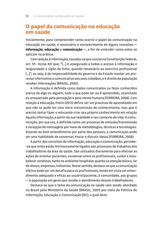 O papel da comunicação na educação
em saúde
Inicialmente, para compreender como ocorre o papel da comunicação na
educação em saúde, é necessário o esclarecimento de alguns conceitos —
informação, educação e comunicação —, a fim de entender como estes se
aplicam na prática.
Com relação à informação, ressalta-se que consta na Constituição Federal,
art. 5º– Inciso XIV que, “[...] é assegurado a todos o acesso à informação e
resguardado o sigilo da fonte, quando necessário ao exercício profissional
[...]”; ou seja, é de responsabilidade do governo e do Estado manter um pro-
cesso informativo e comunicativo aos seus cidadãos, e é direito da população
receber informações (BRASIL, 2000).
A informação é definida como dados comunicados ou fatos conhecidos
acerca de algo ou alguém, tudo o que pode ser ou é apreendido, assimilado
ou armazenado pela percepção e pela mente humana (FERREIRA, 2008). Com
relação à educação, Freire (2013) define ser um processo de aprendizado em
que não se pode ter uma mera transmissão de conhecimento, mas que é
preciso tentar fazer o educando criar seu próprio conhecimento em relação
àquela informação, a partir da sua realidade e seu contexto de vida. A comu-
nicação, por sua vez, é definida como um processo de emissão/transmissão
e recepção de mensagens por meio de metodologias, técnicas e tecnologias.
Visando ao bom entendimento por parte das pessoas, a comunicação pode
ser uma habilidade de conversar, trocar e discutir ideias (FERREIRA, 2008).
A partir dos conceitos de informação, educação e comunicação, percebe-
-se que estes estão intrinsecamente ligados aos processos de trabalhos dos
trabalhadores da área da saúde. São utilizados diariamente para efetivar as
ações de orientar pacientes, conversar entre os profissionais, cuidar e esta-
belecer condutas, tanto no ambiente hospitalar quanto na atenção básica, lar
de idosos, empresas, indústrias. Nesse sentido, destaca-se que a comunicação
efetiva pode ser um desafio para os profissionais, tendo em vista um enten-
dimento adequado e eficaz ao usuário/paciente, à comunidade, aos grupos
— à população em geral que recebe o atendimento desses trabalhadores.
Destaca-se que o tema da comunicação na saúde vem sendo abordado
no Brasil pelo Ministério da Saúde (BRASIL, 2001) por meio da Política de
Informação, Educação e Comunicação (IEC), a qual deve:
A comunicação na educação em saúde
12
 