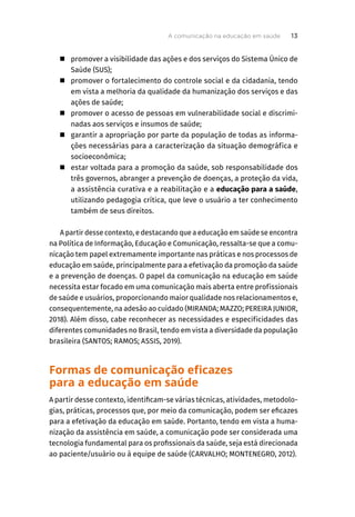 „ promover a visibilidade das ações e dos serviços do Sistema Único de
Saúde (SUS);
„ promover o fortalecimento do controle social e da cidadania, tendo
em vista a melhoria da qualidade da humanização dos serviços e das
ações de saúde;
„ promover o acesso de pessoas em vulnerabilidade social e discrimi-
nadas aos serviços e insumos de saúde;
„ garantir a apropriação por parte da população de todas as informa-
ções necessárias para a caracterização da situação demográfica e
socioeconômica;
„ estar voltada para a promoção da saúde, sob responsabilidade dos
três governos, abranger a prevenção de doenças, a proteção da vida,
a assistência curativa e a reabilitação e a educação para a saúde,
utilizando pedagogia crítica, que leve o usuário a ter conhecimento
também de seus direitos.
A partir desse contexto, e destacando que a educação em saúde se encontra
na Política de Informação, Educação e Comunicação, ressalta-se que a comu-
nicação tem papel extremamente importante nas práticas e nos processos de
educação em saúde, principalmente para a efetivação da promoção da saúde
e a prevenção de doenças. O papel da comunicação na educação em saúde
necessita estar focado em uma comunicação mais aberta entre profissionais
de saúde e usuários, proporcionando maior qualidade nos relacionamentos e,
consequentemente, na adesão ao cuidado (MIRANDA; MAZZO; PEREIRA JUNIOR,
2018). Além disso, cabe reconhecer as necessidades e especificidades das
diferentes comunidades no Brasil, tendo em vista a diversidade da população
brasileira (SANTOS; RAMOS; ASSIS, 2019).
Formas de comunicação eficazes
para a educação em saúde
A partir desse contexto, identificam-se várias técnicas, atividades, metodolo-
gias, práticas, processos que, por meio da comunicação, podem ser eficazes
para a efetivação da educação em saúde. Portanto, tendo em vista a huma-
nização da assistência em saúde, a comunicação pode ser considerada uma
tecnologia fundamental para os profissionais da saúde, seja está direcionada
ao paciente/usuário ou à equipe de saúde (CARVALHO; MONTENEGRO, 2012).
A comunicação na educação em saúde 13
 