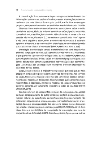 A comunicação é extremamente importante para o entendimento das
informações passadas ao paciente/usuário, e essas informações podem ser
realizadas das mais diversas formas para qualificar e facilitar a mensagem
proposta, sempre considerando a necessidade e a realidade de cada cidadão.
Diversos são os meios de comunicar-se na educação em saúde — mídia
televisiva e escrita, rádio, os próprios serviços de saúde, igrejas, entidades,
como sindicatos, e a utilização da internet. Além disso, destacam-se as formas
verbal e não verbal, visto que: “[...] para estar se comunicando “com” alguém
e não “para” alguém e, assim, obter a efetividade no processo, é essencial
aprender a interpretar as comunicações silenciosas para que elas sejam tão
claras quanto as faladas e impressas” (BROCA; FERREIRA, 2014, p. 698).
Em relação à comunicação verbal, a referência são os sons das palavras
emitidas, a linguagem e a escrita. Já a comunicação não verbal está relacionada
a qualquer outro signo que não a língua falada ou escrita (BROCA; FERREIRA,
2014). Os profissionais da área da saúde precisam estar preparados para atuar
com os dois tipos de comunicação (verbal e não verbal) para que as informa-
ções transmitidas aos cidadãos sejam entendíveis e tenham efetividade na
qualidade de vida destes.
Surge, nesse contexto, o imperativo de políticas públicas que, de fato,
propiciem a inclusão de pessoas com algum tipo de deficiência nos serviços
de saúde. No entanto, destaca-se que não são somente as pessoas com de-
ficiência que necessitam de recursos de comunicação que sejam entendíveis,
mas sim toda a população, de modo a respeitar as suas particularidades e
permitir, portanto, um tratamento igualitário a todos os cidadãos (BRITO;
LAVAREDA, 2015).
Sendo assim, tem-se os seguintes exemplos de comunicação não verbal:
posturas corporais diante do outro (cinésica e gestos); singularidades so-
máticas naturais ou superficiais; as manifestações de comportamento não
entendidas por palavras, e sim expostas por expressões faciais; pelas orien-
tações do corpo, pela organização dos objetos no espaço e pelas distâncias
nas relações interpessoais com a outra pessoa (BROCA; FERREIRA, 2014). Além
disso, tem-se a possibilidade de transmissão de informações por meio da
Língua Brasileira de Sinais (LIBRAS), desenhos, mímica, figuras, entre outros.
A comunicação na educação em saúde
14
 