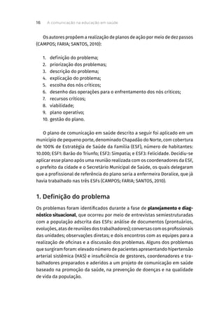 Os autores propõem a realização de planos de ação por meio de dez passos
(CAMPOS; FARIA; SANTOS, 2010):
1. definição do problema;
2. priorização dos problemas;
3. descrição do problema;
4. explicação do problema;
5. escolha dos nós críticos;
6. desenho das operações para o enfrentamento dos nós críticos;
7. recursos críticos;
8. viabilidade;
9. plano operativo;
10. gestão do plano.
O plano de comunicação em saúde descrito a seguir foi aplicado em um
município de pequeno porte, denominado Chapadão do Norte, com cobertura
de 100% de Estratégia de Saúde da Família (ESF), número de habitantes:
10.000; ESF1: Barão do Triunfo; ESF2: Simpatia; e ESF3: Felicidade. Decidiu-se
aplicar esse plano após uma reunião realizada com os coordenadores da ESF,
o prefeito da cidade e o Secretário Municipal de Saúde, os quais delegaram
que a profissional de referência do plano seria a enfermeira Doralice, que já
havia trabalhado nas três ESFs (CAMPOS; FARIA; SANTOS, 2010).
1. Definição do problema
Os problemas foram identificados durante a fase de planejamento e diag-
nóstico situacional, que ocorreu por meio de entrevistas semiestruturadas
com a população adscrita das ESFs: análise de documentos (prontuários,
evoluções, atas de reuniões dos trabalhadores); conversas com os profissionais
das unidades; observações diretas; e dois encontros com as equipes para a
realização de oficinas e a discussão dos problemas. Alguns dos problemas
que surgiram foram: elevado número de pacientes apresentando hipertensão
arterial sistêmica (HAS) e insuficiência de gestores, coordenadores e tra-
balhadores preparados e aderidos a um projeto de comunicação em saúde
baseado na promoção da saúde, na prevenção de doenças e na qualidade
de vida da população.
A comunicação na educação em saúde
16
 