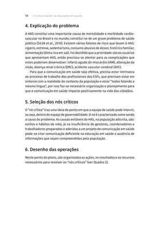4. Explicação do problema
A HAS constitui uma importante causa de mortalidade e morbidade cardio-
vascular no Brasil e no mundo; constitui-se de um grave problema de saúde
pública (SILVA et al., 2010). Existem vários fatores de risco que levam à HAS:
cigarro, estresse, sedentarismo, consumo abusivo de álcool, histórico familiar,
alimentação (dieta rica em sal). Foi decidido que a prioridade são os usuários
que apresentam HAS, então precisou-se atentar para as complicações que
estes poderiam desenvolver: infarto agudo do miocárdio (IAM), alteração da
visão, doença renal crônica (DRC), acidente vascular cerebral (AVC).
Para que a comunicação em saúde seja efetiva, precisa estar intrínseca
ao processo de trabalho dos profissionais das ESFs, que precisam estar em
sintonia com a realidade do contexto da população e estar “todos falando a
mesma língua”, por isso faz-se necessário organização e planejamento para
que a comunicação em saúde impacte positivamente na vida dos cidadãos.
5. Seleção dos nós críticos
O “nó crítico” traz uma ideia de ponto em que a equipe de saúde pode intervir,
ou seja, dentro do espaço de governabilidade. O nó é caracterizado como sendo
a causa do problema. As causas evitáveis da HAS, na população adscrita, são:
estilos e hábitos de vida; já na insuficiência de gestores, coordenadores e
trabalhadores preparados e aderidos a um projeto de comunicação em saúde
pode-se citar comunicação deficiente na educação em saúde e ausência de
informações que sejam compreendidas pela população.
6. Desenho das operações
Neste ponto do plano, são organizadas as ações, os resultados e os recursos
necessários para resolver os “nós críticos” (ver Quadro 2).
A comunicação na educação em saúde
18
 