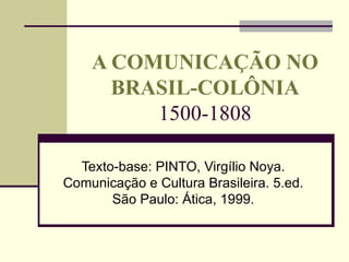 A COMUNICAÇÃO NO BRASIL-COLÔNIA 1500-1808 Texto-base: PINTO, Virgílio Noya. Comunicação e Cultura Brasileira. 5.ed. São Paulo: Ática, 1999. 