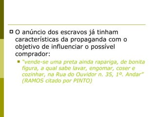 O anúncio dos escravos já tinham características da propaganda com o objetivo de influenciar o possível comprador: “ vende-se uma preta ainda rapariga, de bonita figura, a qual sabe lavar, engomar, coser e cozinhar, na Rua do Ouvidor n. 35, 1º. Andar” (RAMOS citado por PINTO) 