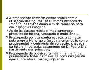 A propaganda também ganha status com a utilização das figuras: nas últimas décadas do Império, os textos diminuem de tamanho para dar espaço às imagens; Apelo às classes médias: medicamentos, produtos de beleza, vestuário e mobiliário... Propaganda política ganha espaço, a começar pela própria Monarquia (usava a encenação como propaganda) – cerimônia de coroação, chegada da futura imperatriz, casamento de D. Pedro II e nascimento dos príncipes; Propaganda de oposição também ganha força, presente em todos os meios de comunicação da época: literatura, teatro, imprensa  