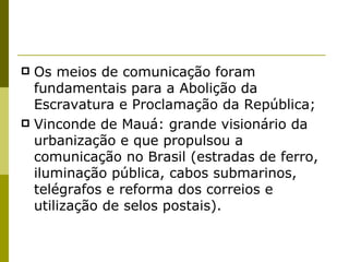Os meios de comunicação foram fundamentais para a Abolição da Escravatura e Proclamação da República; Vinconde de Mauá: grande visionário da urbanização e que propulsou a comunicação no Brasil (estradas de ferro, iluminação pública, cabos submarinos, telégrafos e reforma dos correios e utilização de selos postais). 