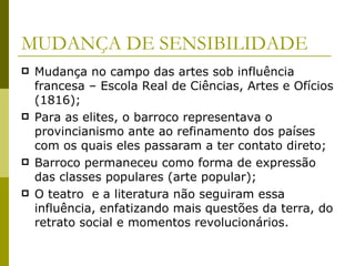 MUDANÇA DE SENSIBILIDADE Mudança no campo das artes sob influência francesa – Escola Real de Ciências, Artes e Ofícios (1816); Para as elites, o barroco representava o provincianismo ante ao refinamento dos países com os quais eles passaram a ter contato direto; Barroco permaneceu como forma de expressão das classes populares (arte popular); O teatro  e a literatura não seguiram essa influência, enfatizando mais questões da terra, do retrato social e momentos revolucionários. 