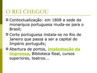 O REI CHEGOU Contextualização: em 1808 a sede da monarquia portuguesa muda-se para o Brasil; Corte portuguesa instala-se no Rio de Janeiro que passa a ser a capital do Império português; Abertura de portos,  implantação da imprensa , Biblioteca Real, cursos superiores, teatros... 