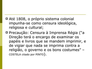 Até 1808, o próprio sistema colonial impunha-se como censura ideológica, religiosa e cultural; Precaução: Censura à Imprensa Régia (“a Direção terá o encargo de examinar os papéis e livros que se mandem imprimir, e de vigiar que nada se imprima contra a religião, o governo e os bons costumes” –  COSTELA citado por PINTO ).  